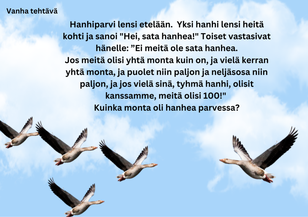 kuvassa teksti Hanhiparvi lensi etelään.  Yksi hanhi lensi heitä kohti ja sanoi "Hei, sata hanhea!" Toiset vastasivat hänelle: ”Ei meitä ole sata hanhea.
Jos meitä olisi yhtä monta kuin on, ja vielä kerran yhtä monta, ja puolet niin paljon ja neljäsosa niin paljon, ja jos vielä sinä, tyhmä hanhi, olisit kanssamme, meitä olisi 100!" 
Kuinka monta oli hanhea parvessa?