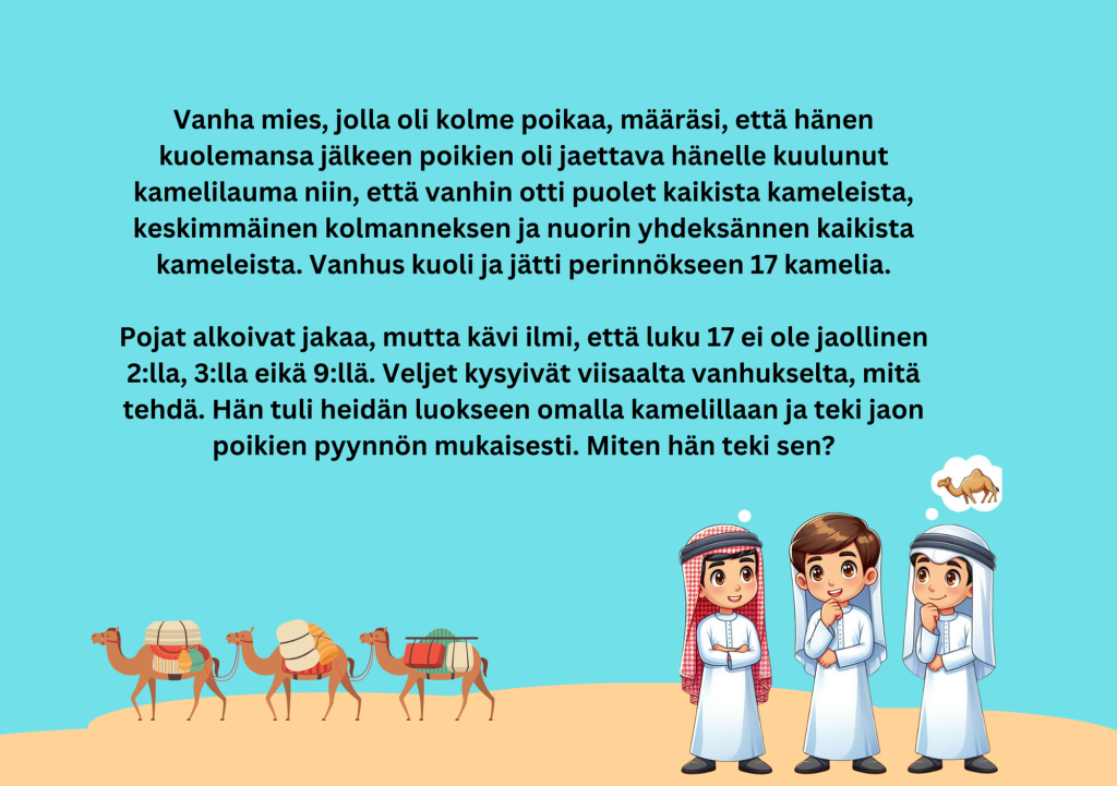 kuvassa teksti Vanha mies, jolla oli kolme poikaa, määräsi, että hänen kuolemansa jälkeen poikien oli jaettava hänelle kuulunut kamelilauma niin, että vanhin otti puolet kaikista kameleista, keskimmäinen kolmanneksen ja nuorin yhdeksännen kaikista kameleista. Vanhus kuoli ja jätti perinnökseen 17 kamelia.

Pojat alkoivat jakaa, mutta kävi ilmi, että luku 17 ei ole jaollinen 2:lla, 3:lla eikä 9:llä. Veljet kysyivät viisaalta vanhukselta, mitä tehdä. Hän tuli heidän luokseen omalla kamelillaan ja teki jaon poikien pyynnön mukaisesti. Miten hän teki sen?
